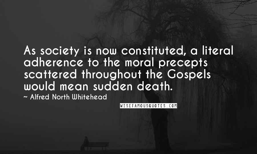 Alfred North Whitehead Quotes: As society is now constituted, a literal adherence to the moral precepts scattered throughout the Gospels would mean sudden death.