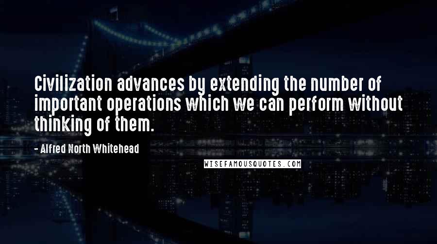 Alfred North Whitehead Quotes: Civilization advances by extending the number of important operations which we can perform without thinking of them.