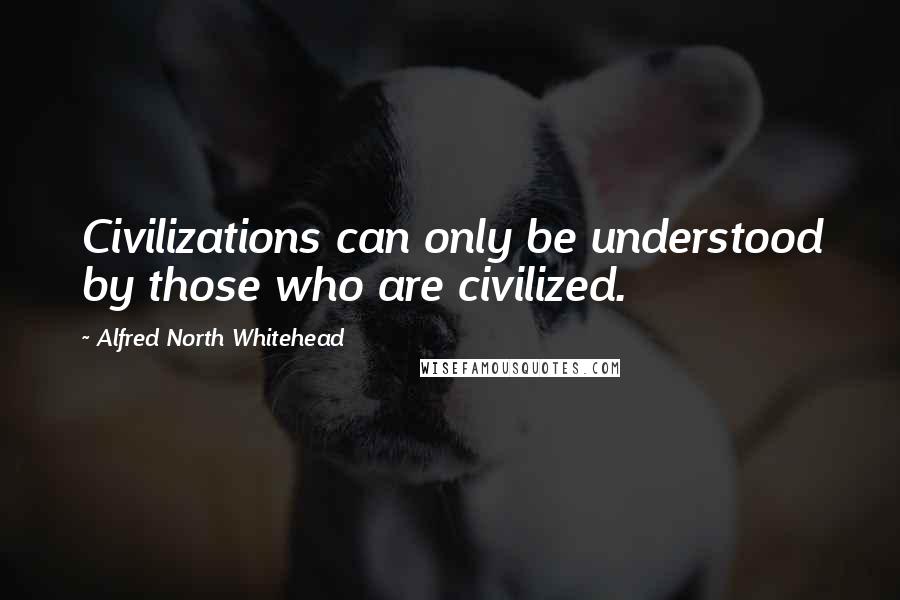 Alfred North Whitehead Quotes: Civilizations can only be understood by those who are civilized.