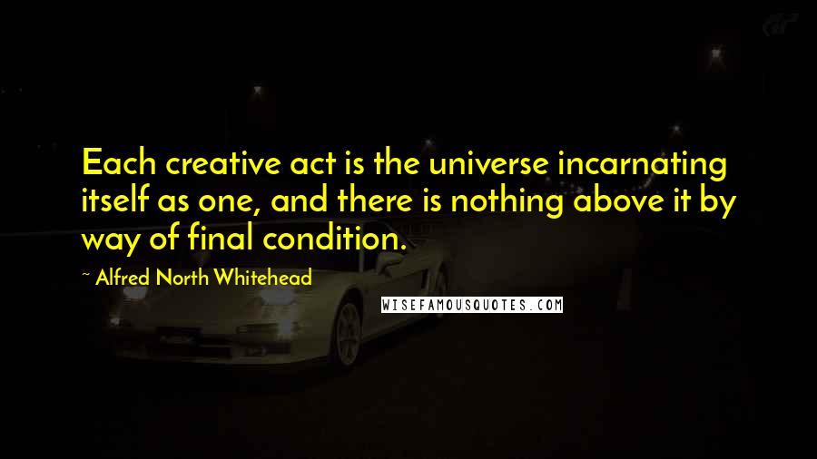 Alfred North Whitehead Quotes: Each creative act is the universe incarnating itself as one, and there is nothing above it by way of final condition.