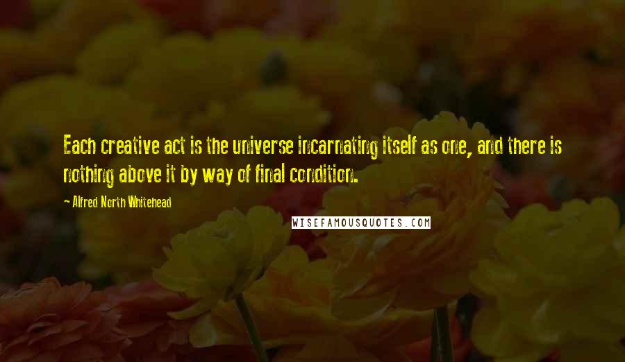 Alfred North Whitehead Quotes: Each creative act is the universe incarnating itself as one, and there is nothing above it by way of final condition.