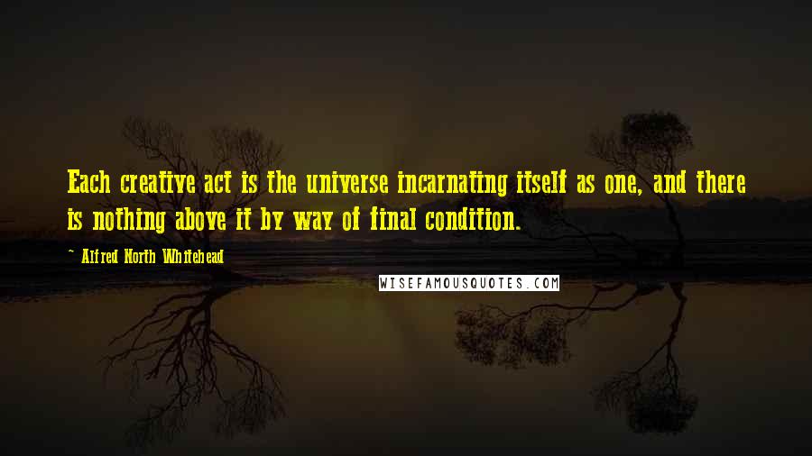 Alfred North Whitehead Quotes: Each creative act is the universe incarnating itself as one, and there is nothing above it by way of final condition.