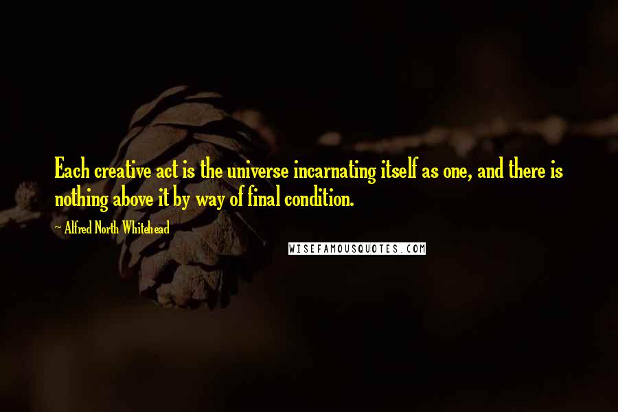 Alfred North Whitehead Quotes: Each creative act is the universe incarnating itself as one, and there is nothing above it by way of final condition.