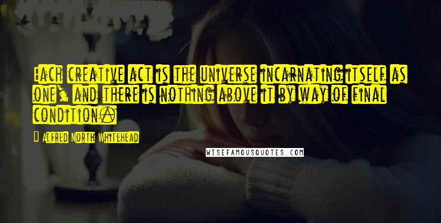 Alfred North Whitehead Quotes: Each creative act is the universe incarnating itself as one, and there is nothing above it by way of final condition.