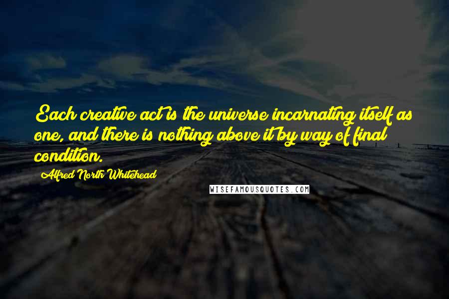 Alfred North Whitehead Quotes: Each creative act is the universe incarnating itself as one, and there is nothing above it by way of final condition.