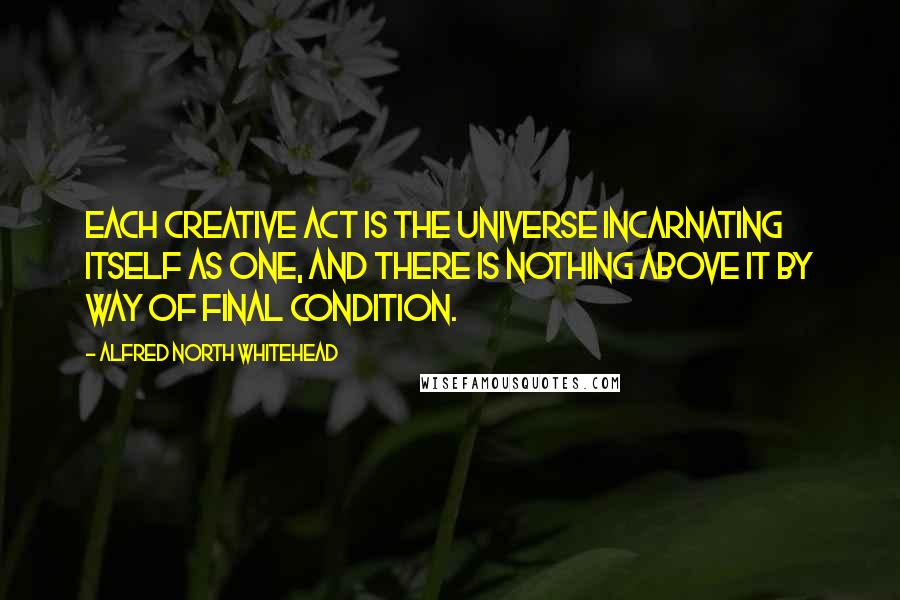 Alfred North Whitehead Quotes: Each creative act is the universe incarnating itself as one, and there is nothing above it by way of final condition.