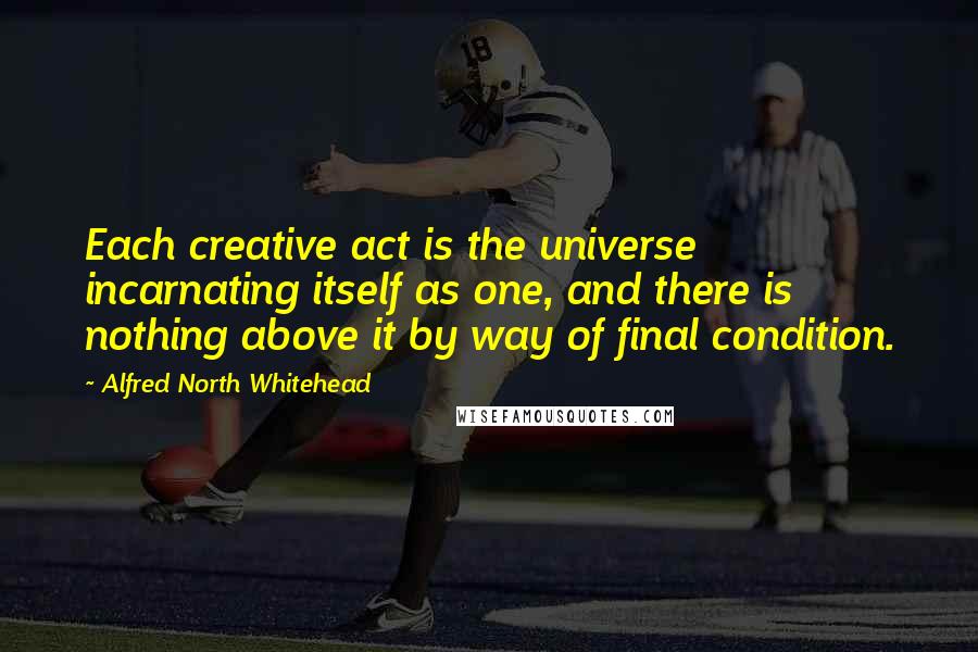 Alfred North Whitehead Quotes: Each creative act is the universe incarnating itself as one, and there is nothing above it by way of final condition.