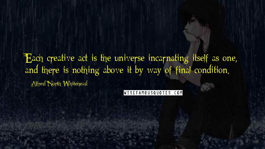 Alfred North Whitehead Quotes: Each creative act is the universe incarnating itself as one, and there is nothing above it by way of final condition.