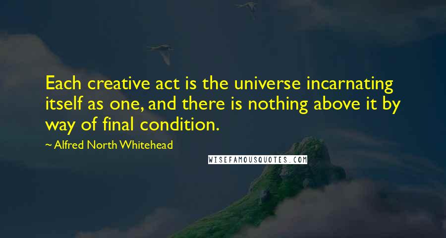 Alfred North Whitehead Quotes: Each creative act is the universe incarnating itself as one, and there is nothing above it by way of final condition.