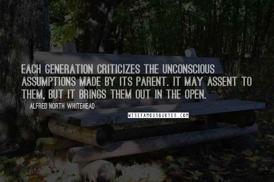 Alfred North Whitehead Quotes: Each generation criticizes the unconscious assumptions made by its parent. It may assent to them, but it brings them out in the open.