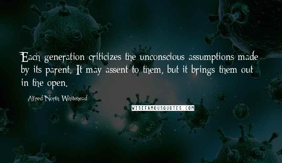 Alfred North Whitehead Quotes: Each generation criticizes the unconscious assumptions made by its parent. It may assent to them, but it brings them out in the open.