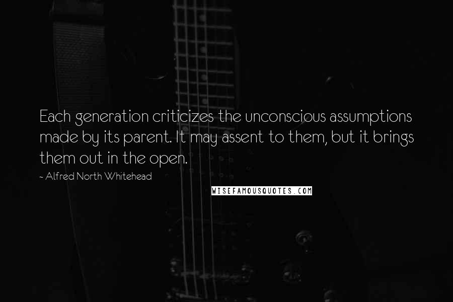 Alfred North Whitehead Quotes: Each generation criticizes the unconscious assumptions made by its parent. It may assent to them, but it brings them out in the open.