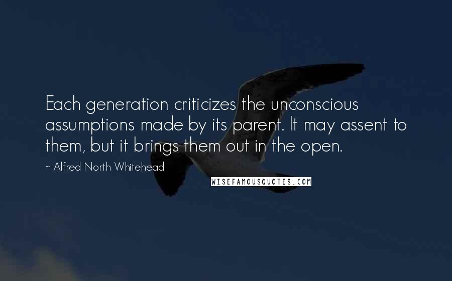 Alfred North Whitehead Quotes: Each generation criticizes the unconscious assumptions made by its parent. It may assent to them, but it brings them out in the open.