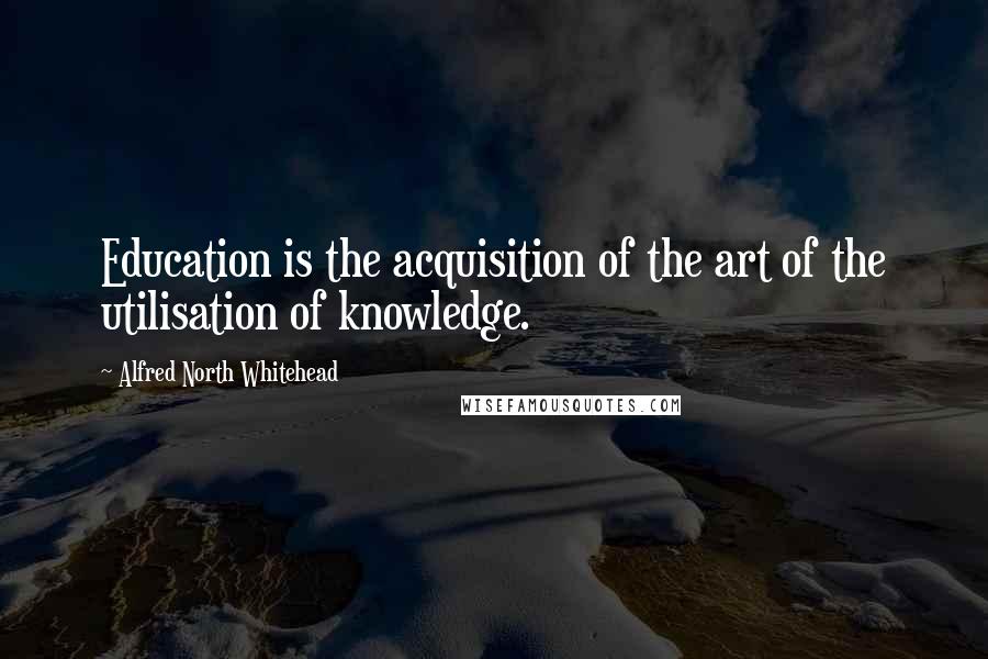 Alfred North Whitehead Quotes: Education is the acquisition of the art of the utilisation of knowledge.