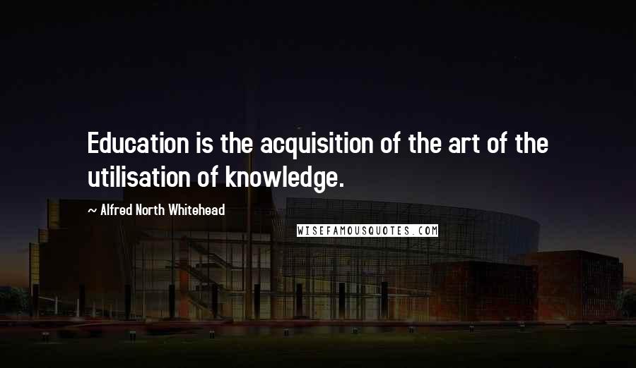 Alfred North Whitehead Quotes: Education is the acquisition of the art of the utilisation of knowledge.