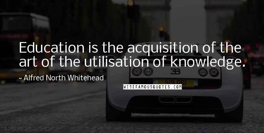 Alfred North Whitehead Quotes: Education is the acquisition of the art of the utilisation of knowledge.