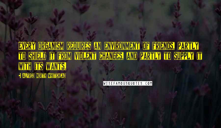 Alfred North Whitehead Quotes: Every organism requires an environment of friends, partly to shield it from violent changes, and partly to supply it with its wants.