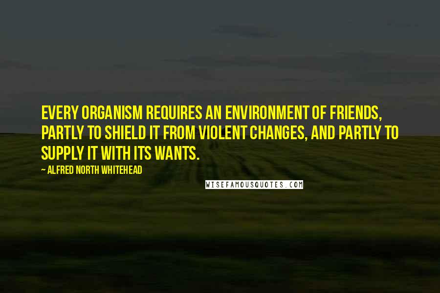 Alfred North Whitehead Quotes: Every organism requires an environment of friends, partly to shield it from violent changes, and partly to supply it with its wants.