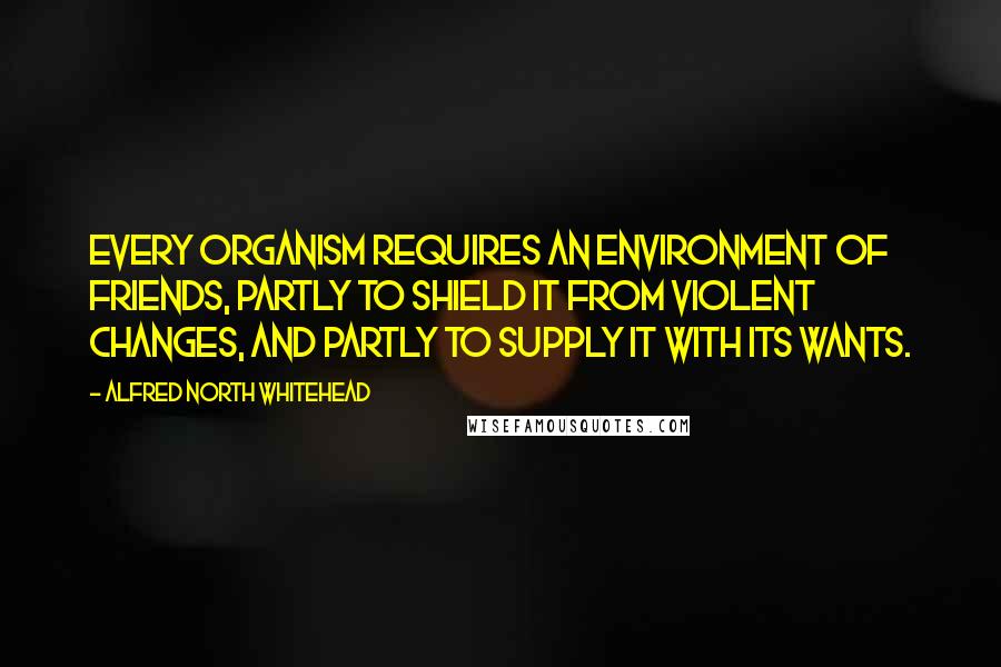 Alfred North Whitehead Quotes: Every organism requires an environment of friends, partly to shield it from violent changes, and partly to supply it with its wants.