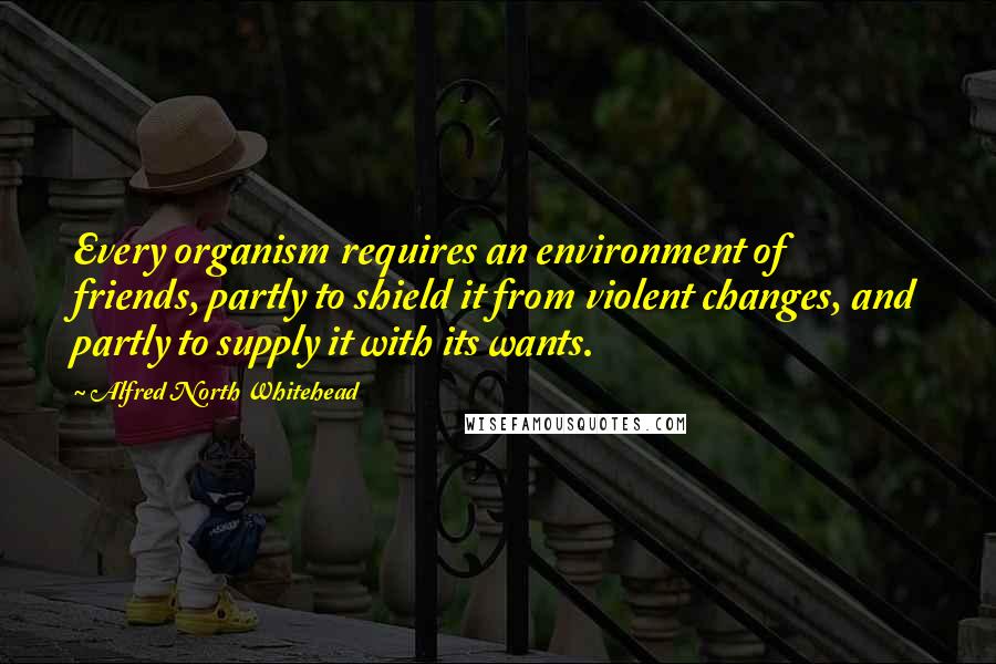 Alfred North Whitehead Quotes: Every organism requires an environment of friends, partly to shield it from violent changes, and partly to supply it with its wants.