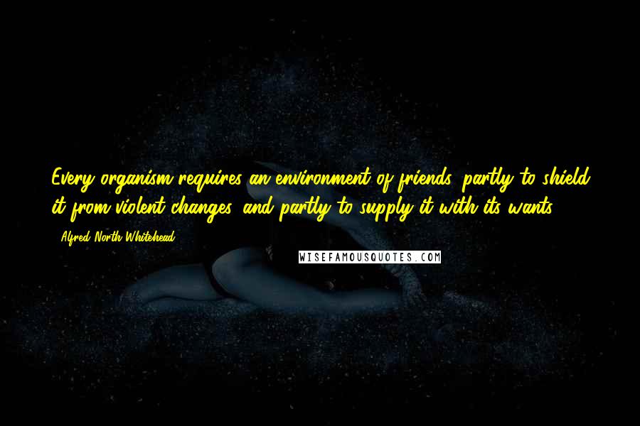 Alfred North Whitehead Quotes: Every organism requires an environment of friends, partly to shield it from violent changes, and partly to supply it with its wants.