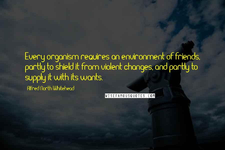 Alfred North Whitehead Quotes: Every organism requires an environment of friends, partly to shield it from violent changes, and partly to supply it with its wants.