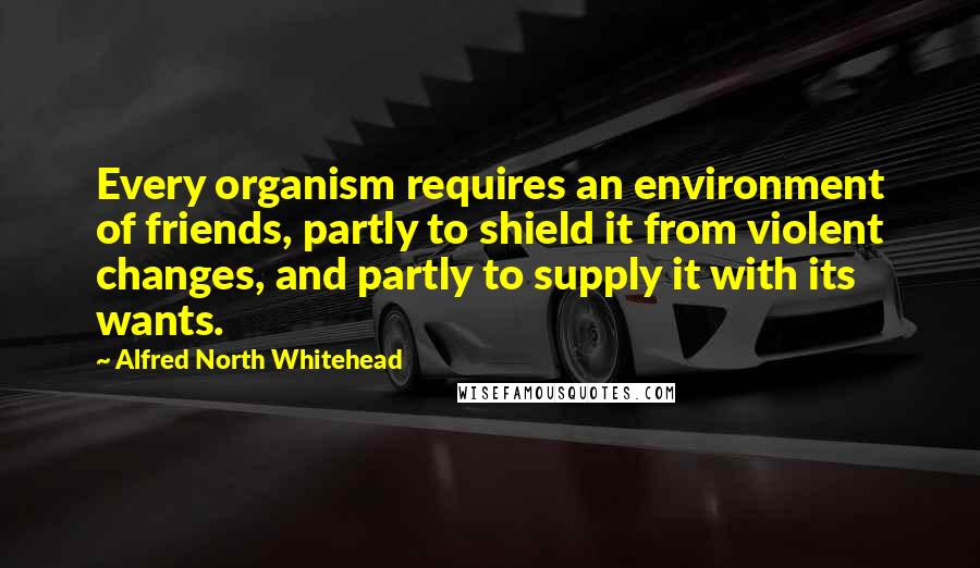 Alfred North Whitehead Quotes: Every organism requires an environment of friends, partly to shield it from violent changes, and partly to supply it with its wants.