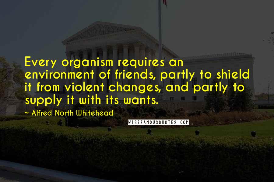 Alfred North Whitehead Quotes: Every organism requires an environment of friends, partly to shield it from violent changes, and partly to supply it with its wants.