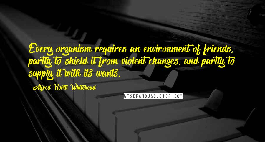 Alfred North Whitehead Quotes: Every organism requires an environment of friends, partly to shield it from violent changes, and partly to supply it with its wants.