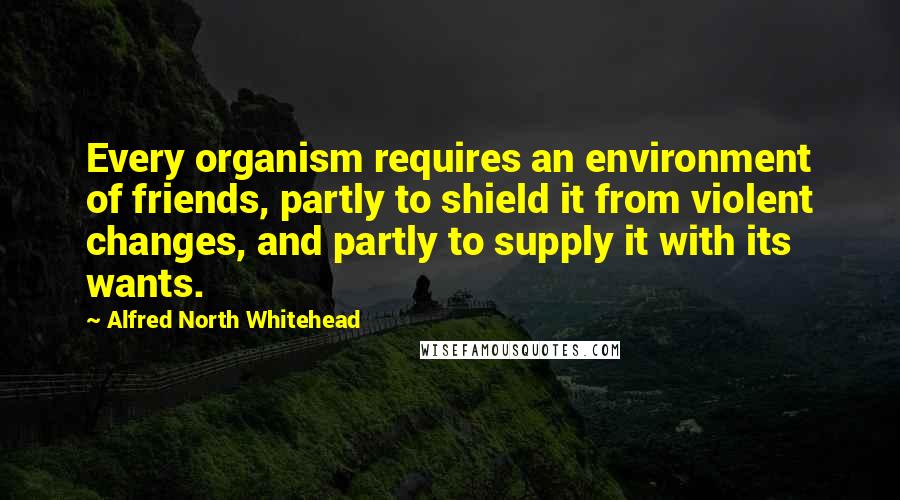 Alfred North Whitehead Quotes: Every organism requires an environment of friends, partly to shield it from violent changes, and partly to supply it with its wants.