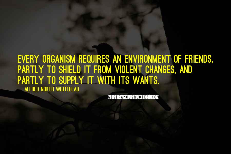 Alfred North Whitehead Quotes: Every organism requires an environment of friends, partly to shield it from violent changes, and partly to supply it with its wants.