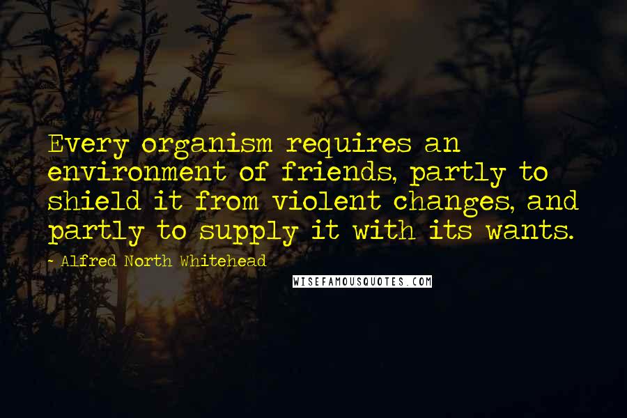 Alfred North Whitehead Quotes: Every organism requires an environment of friends, partly to shield it from violent changes, and partly to supply it with its wants.