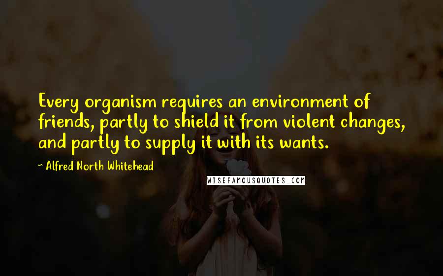 Alfred North Whitehead Quotes: Every organism requires an environment of friends, partly to shield it from violent changes, and partly to supply it with its wants.
