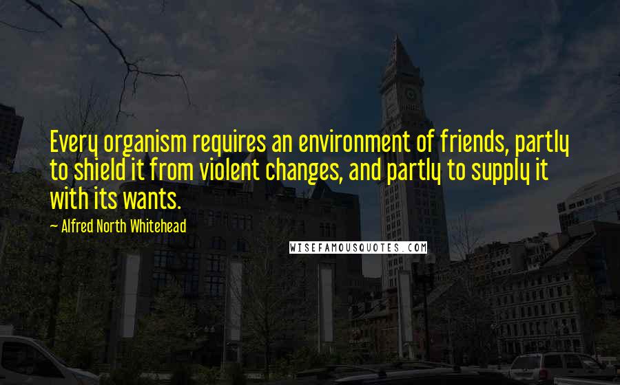 Alfred North Whitehead Quotes: Every organism requires an environment of friends, partly to shield it from violent changes, and partly to supply it with its wants.