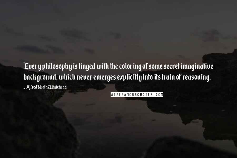 Alfred North Whitehead Quotes: Every philosophy is tinged with the coloring of some secret imaginative background, which never emerges explicitly into its train of reasoning.