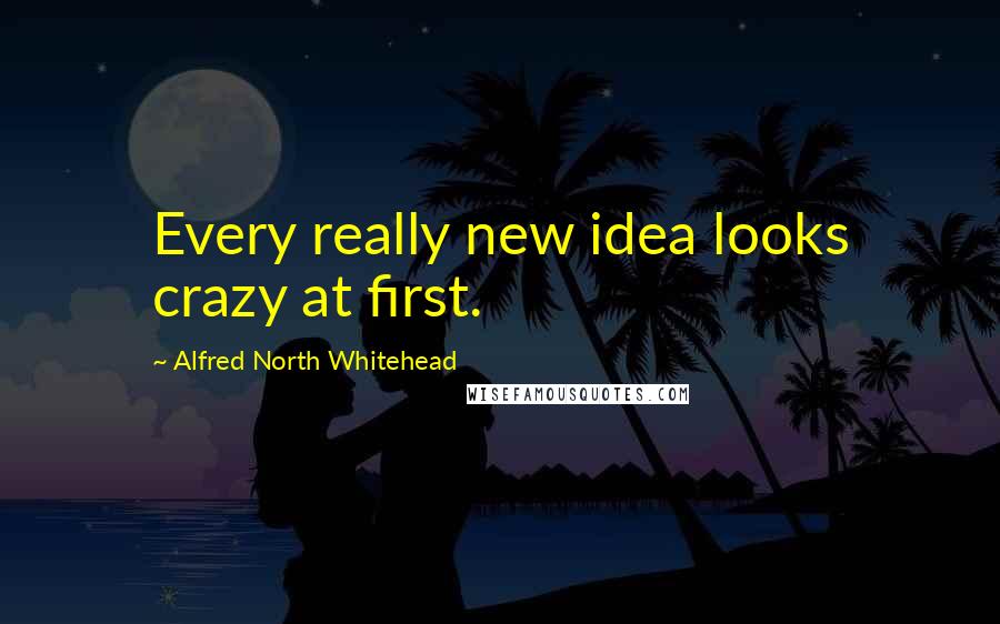 Alfred North Whitehead Quotes: Every really new idea looks crazy at first.