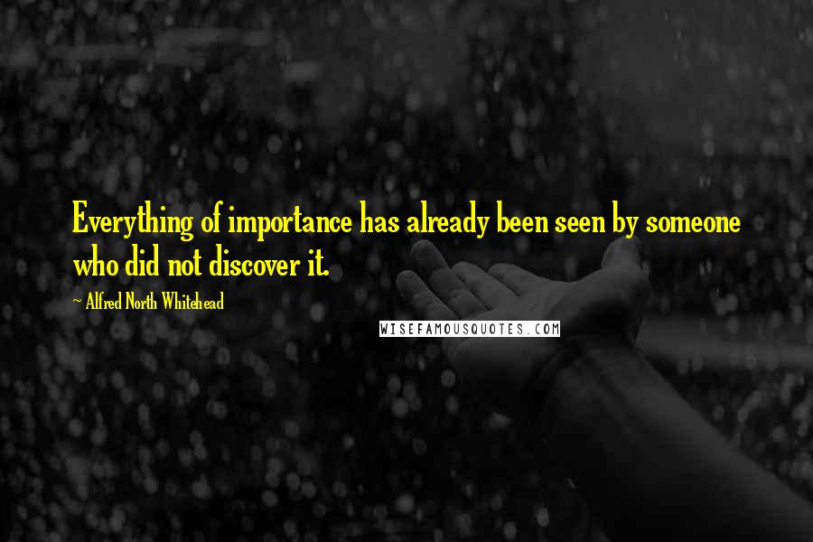Alfred North Whitehead Quotes: Everything of importance has already been seen by someone who did not discover it.