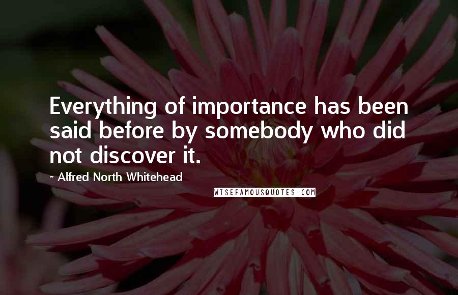 Alfred North Whitehead Quotes: Everything of importance has been said before by somebody who did not discover it.