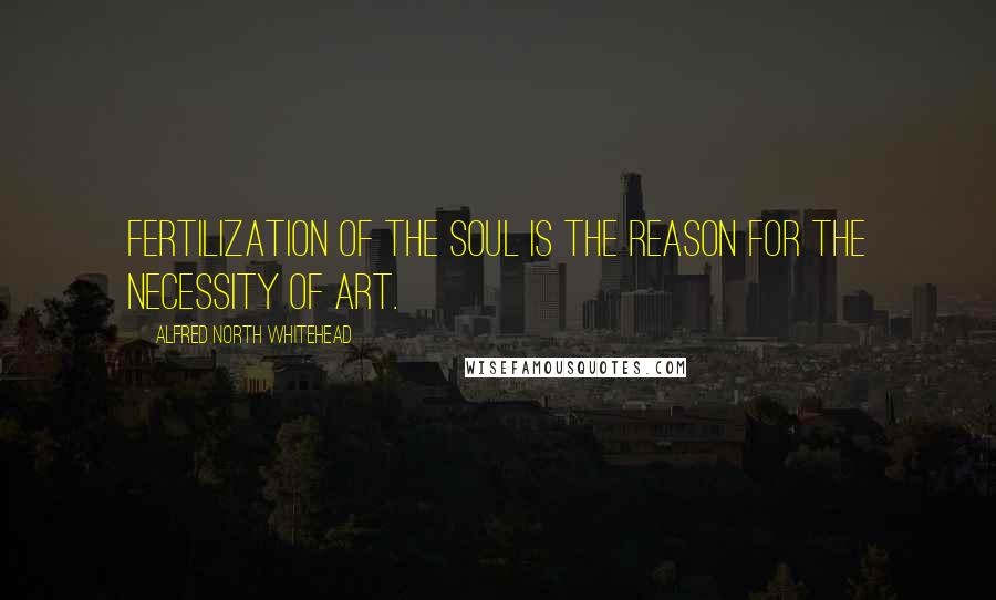 Alfred North Whitehead Quotes: Fertilization of the soul is the reason for the necessity of art.