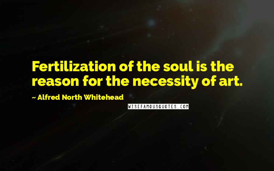 Alfred North Whitehead Quotes: Fertilization of the soul is the reason for the necessity of art.