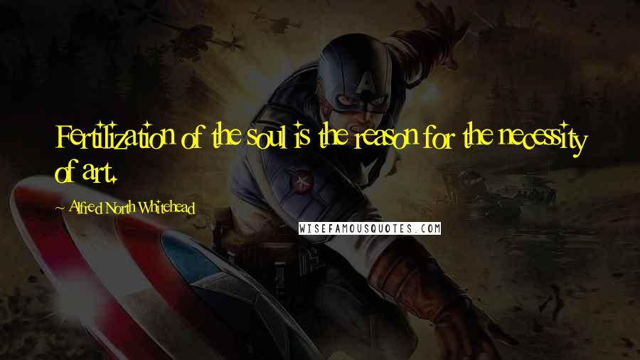 Alfred North Whitehead Quotes: Fertilization of the soul is the reason for the necessity of art.