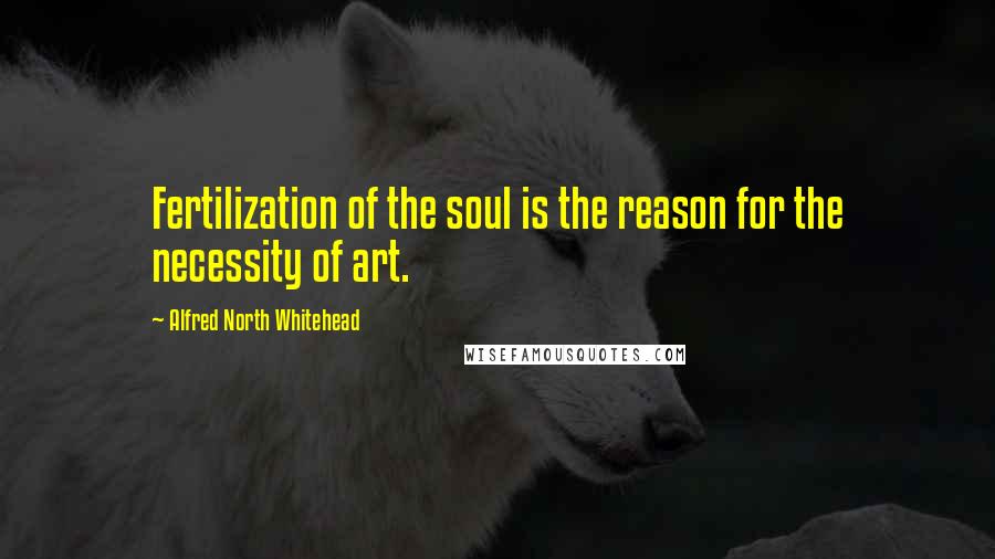 Alfred North Whitehead Quotes: Fertilization of the soul is the reason for the necessity of art.