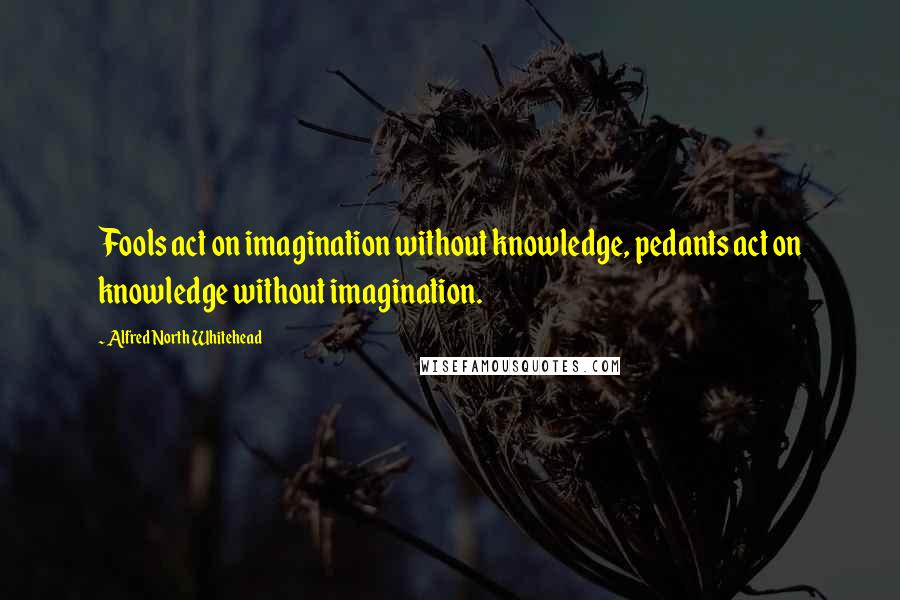 Alfred North Whitehead Quotes: Fools act on imagination without knowledge, pedants act on knowledge without imagination.