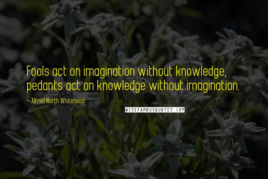 Alfred North Whitehead Quotes: Fools act on imagination without knowledge, pedants act on knowledge without imagination.