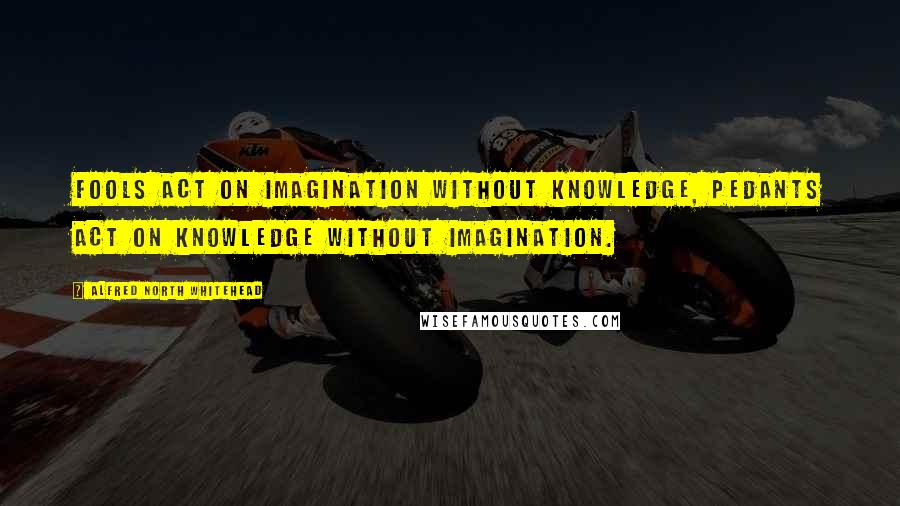 Alfred North Whitehead Quotes: Fools act on imagination without knowledge, pedants act on knowledge without imagination.