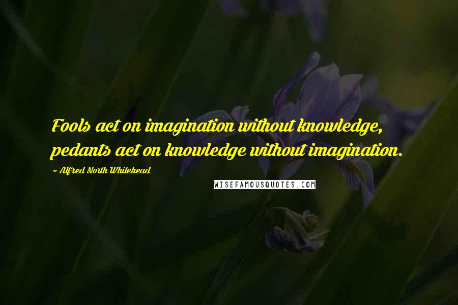 Alfred North Whitehead Quotes: Fools act on imagination without knowledge, pedants act on knowledge without imagination.