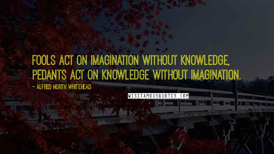 Alfred North Whitehead Quotes: Fools act on imagination without knowledge, pedants act on knowledge without imagination.