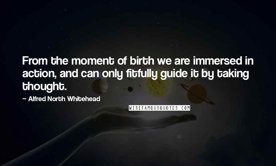 Alfred North Whitehead Quotes: From the moment of birth we are immersed in action, and can only fitfully guide it by taking thought.