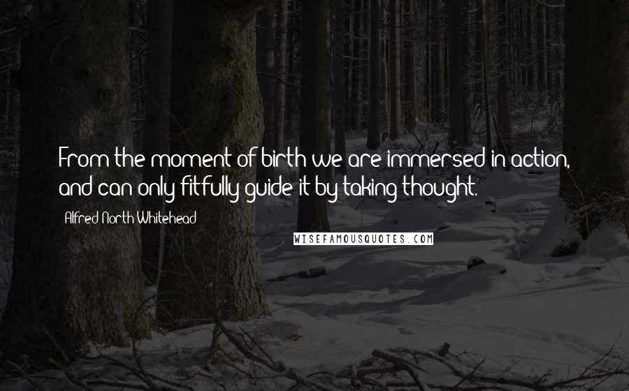 Alfred North Whitehead Quotes: From the moment of birth we are immersed in action, and can only fitfully guide it by taking thought.