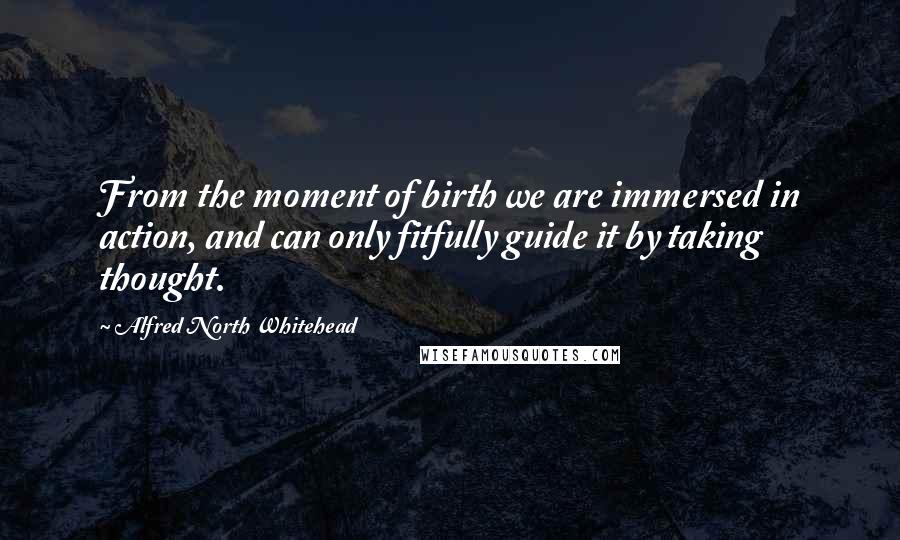 Alfred North Whitehead Quotes: From the moment of birth we are immersed in action, and can only fitfully guide it by taking thought.